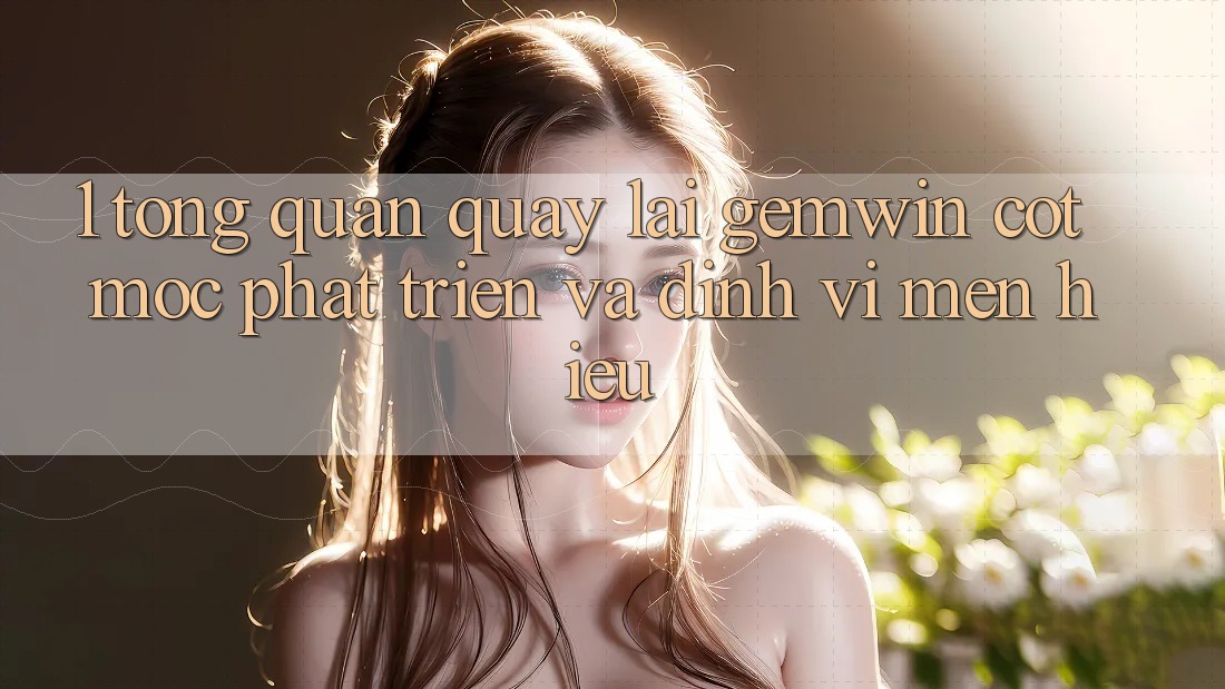 1. Tổng quan quay lại Gemwin - Cột mốc phát triển và định vị mến hiệu