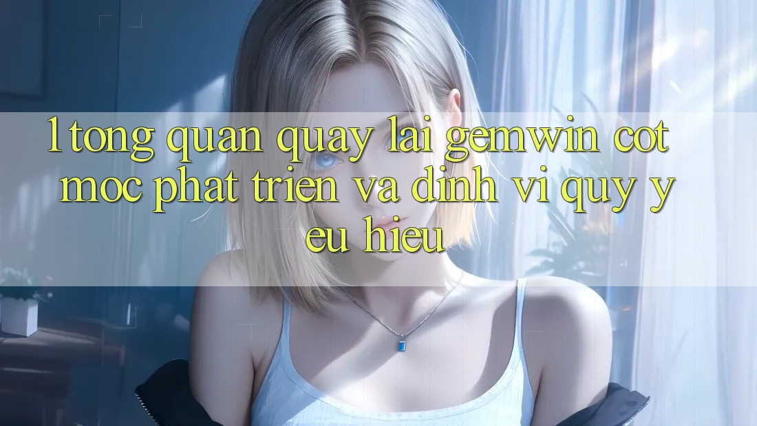 1. Tổng quan quay lại Gemwin - Cột mốc phát triển và định vị quý yêu hiệu