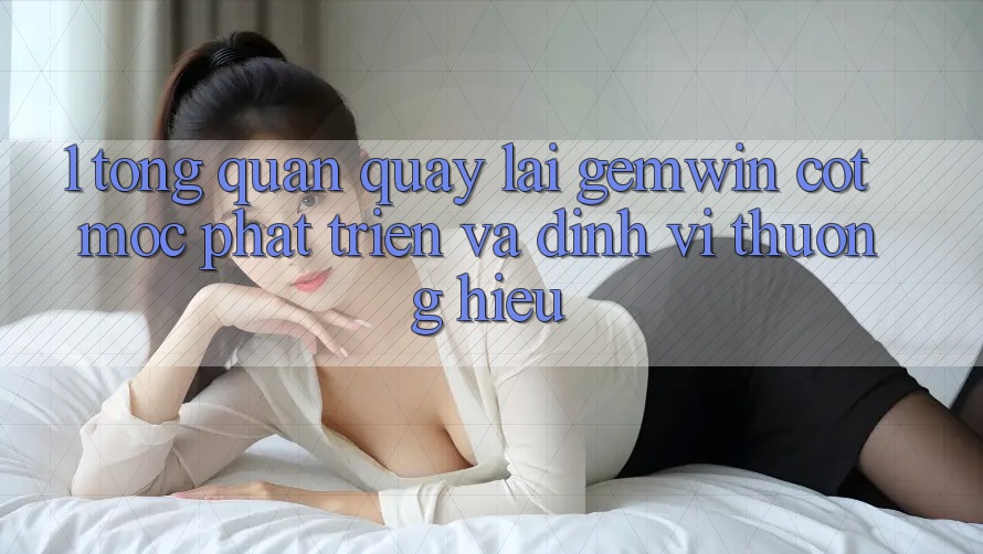 1. Tổng quan quay lại Gemwin - Cột mốc phát triển và định vị thương hiệu 1. Tổng quan quay lại Gemwin - Cột mốc phát triển và định vị thương hiệu