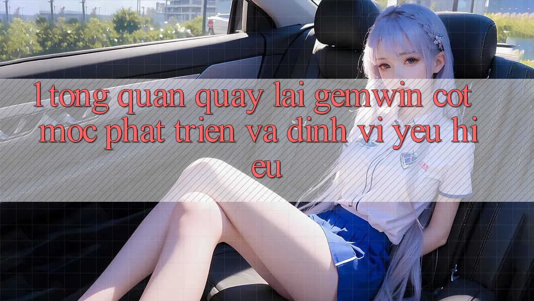 1. Tổng quan quay lại Gemwin - Cột mốc phát triển và định vị yêu hiệu 1. Tổng quan quay lại Gemwin - Cột mốc phát triển và định vị yêu hiệu