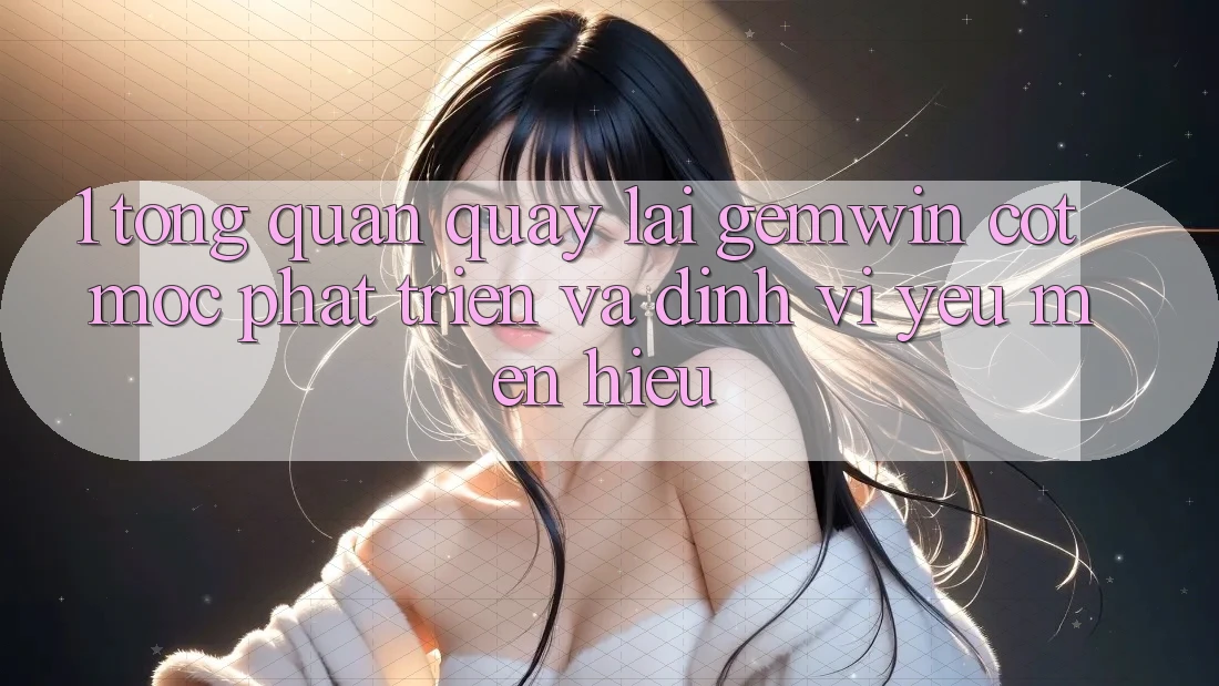 1. Tổng quan quay lại Gemwin - Cột mốc phát triển và định vị yêu mến hiệu