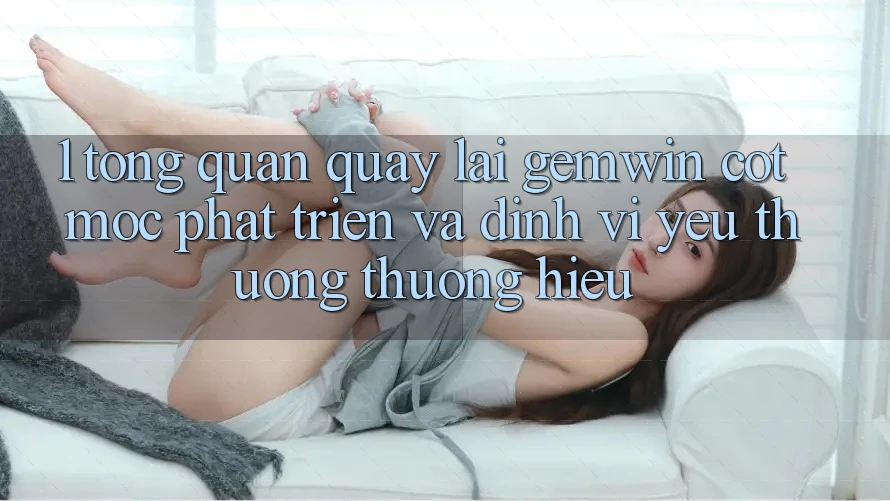 1. Tổng quan quay lại Gemwin - Cột mốc phát triển và định vị yêu thương thương hiệu