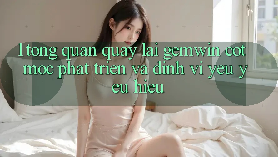 1. Tổng quan quay lại Gemwin - Cột mốc phát triển và định vị yêu yêu hiệu