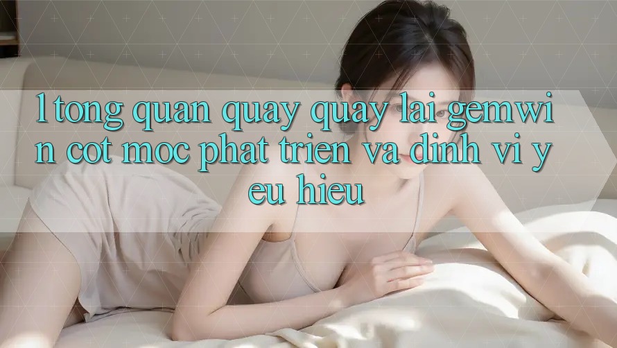 1. Tổng quan quay quay lại Gemwin - Cột mốc phát triển và định vị yêu hiệu 1. Tổng quan quay quay lại Gemwin - Cột mốc phát triển và định vị yêu hiệu