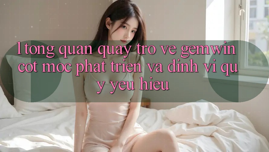 1. Tổng quan quay trở về Gemwin - Cột mốc phát triển và định vị quý yêu hiệu