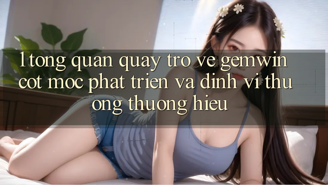 1. Tổng quan quay trở về Gemwin - Cột mốc phát triển và định vị thương thương hiệu 1. Tổng quan quay trở về Gemwin - Cột mốc phát triển và định vị thương thương hiệu