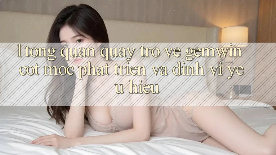 1. Tổng quan quay trở về Gemwin - Cột mốc phát triển và định vị yêu hiệu 1. Tổng quan quay trở về Gemwin - Cột mốc phát triển và định vị yêu hiệu