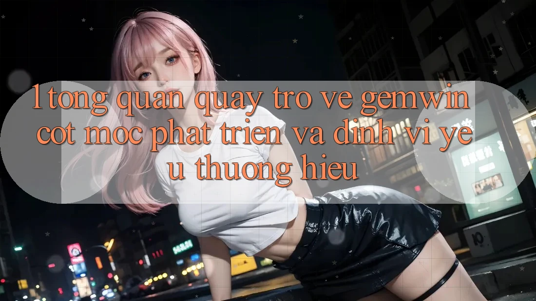 1. Tổng quan quay trở về Gemwin - Cột mốc phát triển và định vị yêu thương hiệu 1. Tổng quan quay trở về Gemwin - Cột mốc phát triển và định vị yêu thương hiệu