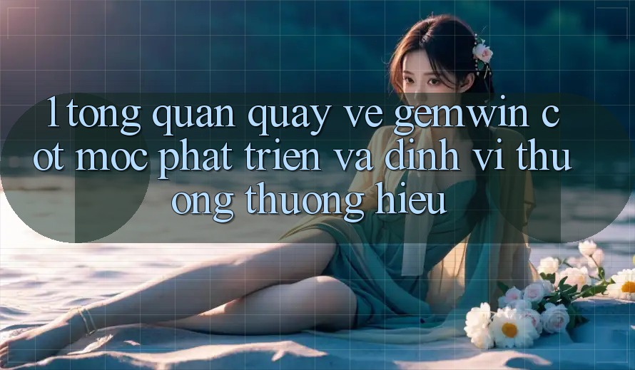 1. Tổng quan quay về Gemwin - Cột mốc phát triển và định vị thương thương hiệu 1. Tổng quan quay về Gemwin - Cột mốc phát triển và định vị thương thương hiệu