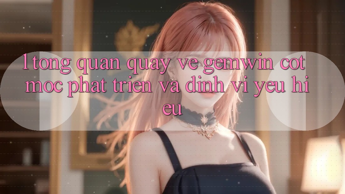 1. Tổng quan quay về Gemwin - Cột mốc phát triển và định vị yêu hiệu