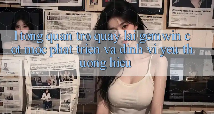 1. Tổng quan trở quay lại Gemwin - Cột mốc phát triển và định vị yêu thương hiệu