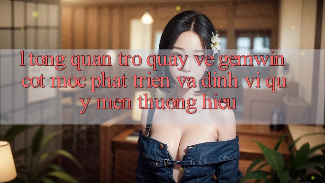 1. Tổng quan trở quay về Gemwin - Cột mốc phát triển và định vị quý mến thương hiệu 1. Tổng quan trở quay về Gemwin - Cột mốc phát triển và định vị quý mến thương hiệu