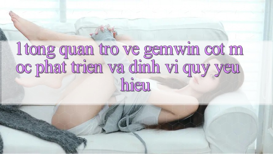 1. Tổng quan trở về Gemwin - Cột mốc phát triển và định vị quý yêu hiệu