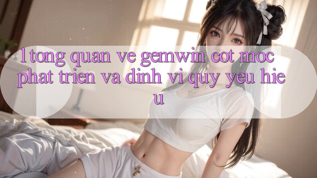1. Tổng quan về Gemwin - Cột mốc phát triển và định vị quý yêu hiệu