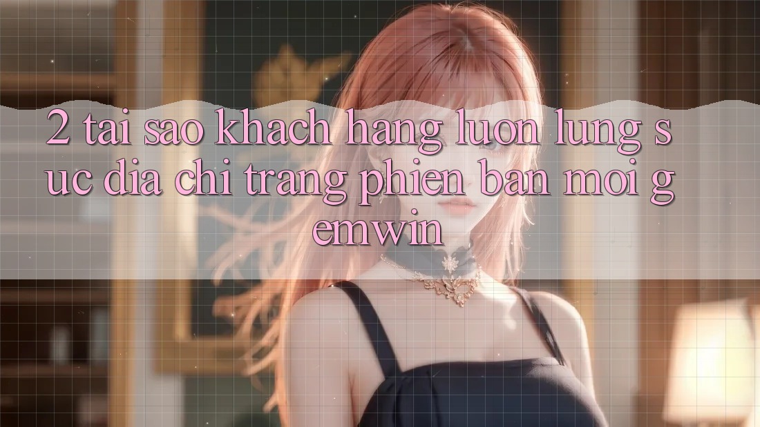 2. Tại sao khách hàng luôn lùng sục “Địa chỉ trang Phiên bản mới Gemwin”?