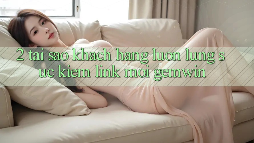 2. Tại sao khách hàng luôn lùng sục kiếm “Link Mới Gemwin”? 2. Tại sao khách hàng luôn lùng sục kiếm “Link Mới Gemwin”?