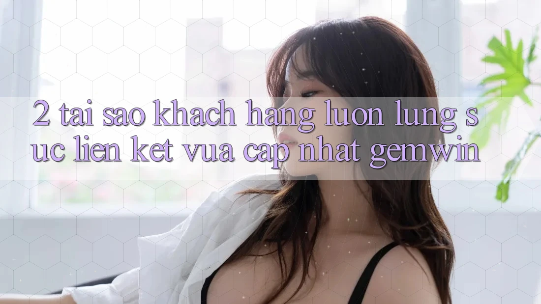 2. Tại sao khách hàng luôn lùng sục “Liên kết Vừa cập nhật Gemwin”? 2. Tại sao khách hàng luôn lùng sục “Liên kết Vừa cập nhật Gemwin”?
