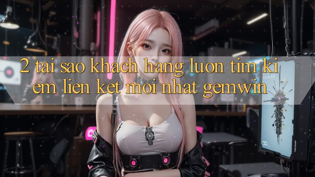 2. Tại sao khách hàng luôn tìm kiếm “Liên kết Mới nhất Gemwin”?