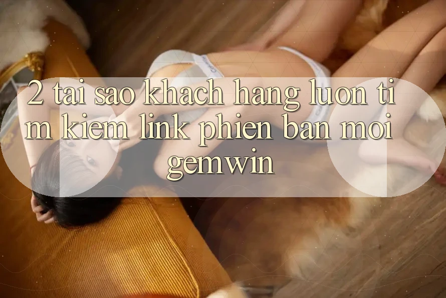 2. Tại sao khách hàng luôn tìm kiếm “Link Phiên bản mới Gemwin”?