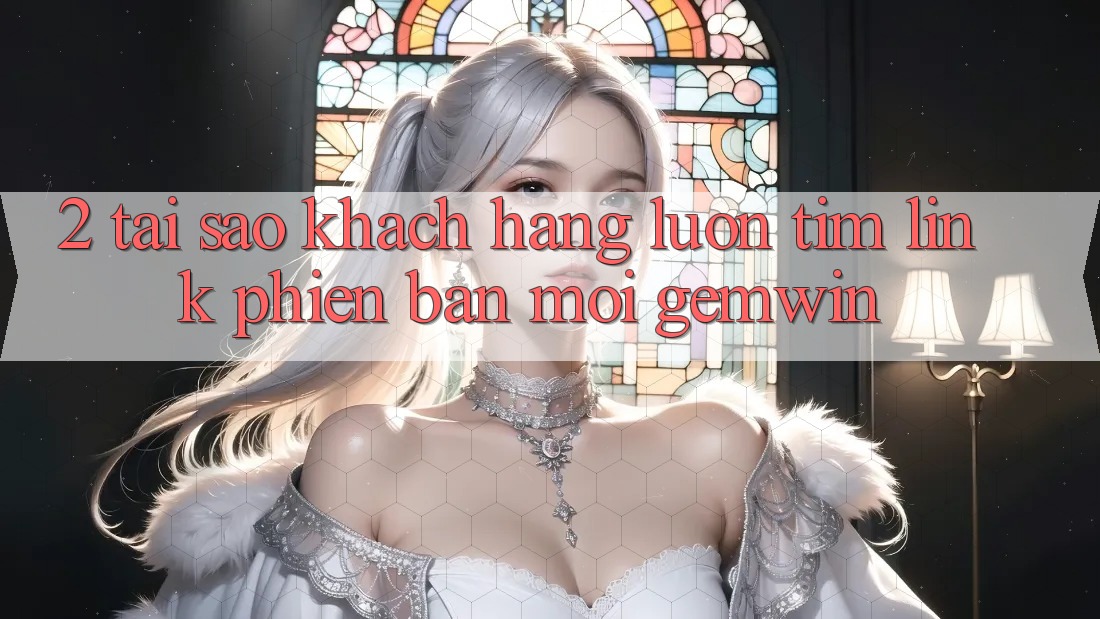 2. Tại sao khách hàng luôn tìm “Link Phiên bản mới Gemwin”? 2. Tại sao khách hàng luôn tìm “Link Phiên bản mới Gemwin”?