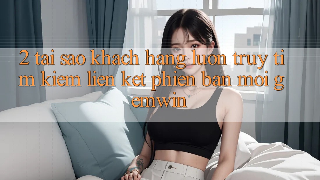 2. Tại sao khách hàng luôn truy tìm kiếm “Liên kết Phiên bản mới Gemwin”?
