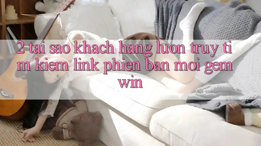 2. Tại sao khách hàng luôn truy tìm kiếm “Link Phiên bản mới Gemwin”? 2. Tại sao khách hàng luôn truy tìm kiếm “Link Phiên bản mới Gemwin”?