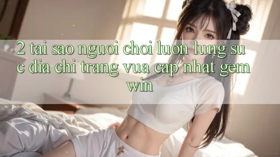 2. Tại sao người chơi luôn lùng sục “Địa chỉ trang Vừa cập nhật Gemwin”?