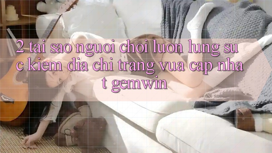 2. Tại sao người chơi luôn lùng sục kiếm “Địa chỉ trang Vừa cập nhật Gemwin”?