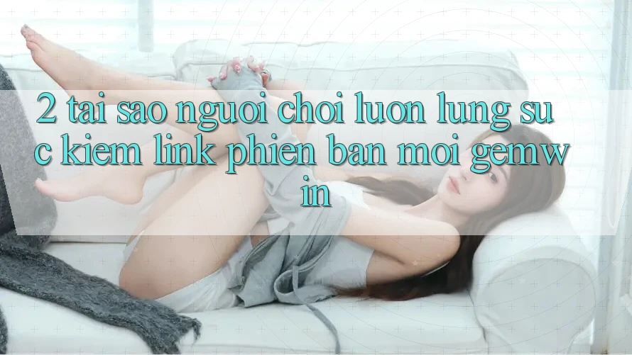 2. Tại sao người chơi luôn lùng sục kiếm “Link Phiên bản mới Gemwin”? 2. Tại sao người chơi luôn lùng sục kiếm “Link Phiên bản mới Gemwin”?