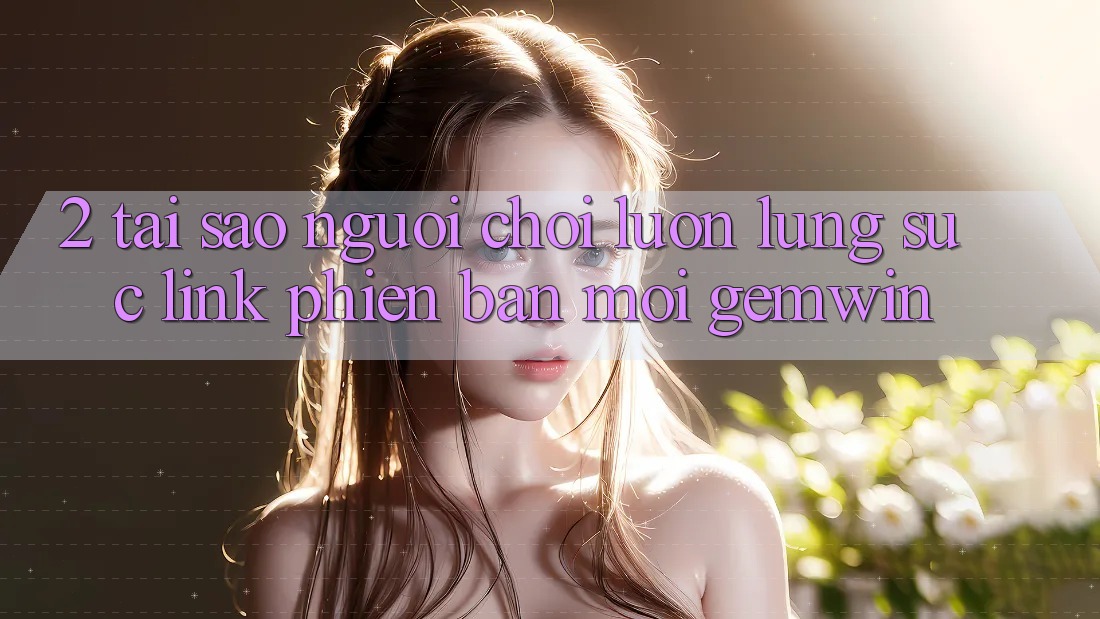 2. Tại sao người chơi luôn lùng sục “Link Phiên bản mới Gemwin”? 2. Tại sao người chơi luôn lùng sục “Link Phiên bản mới Gemwin”?