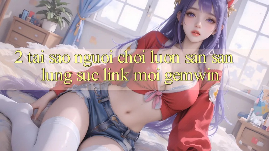2. Tại sao người chơi luôn săn săn lùng sục “Link Mới Gemwin”? 2. Tại sao người chơi luôn săn săn lùng sục “Link Mới Gemwin”?