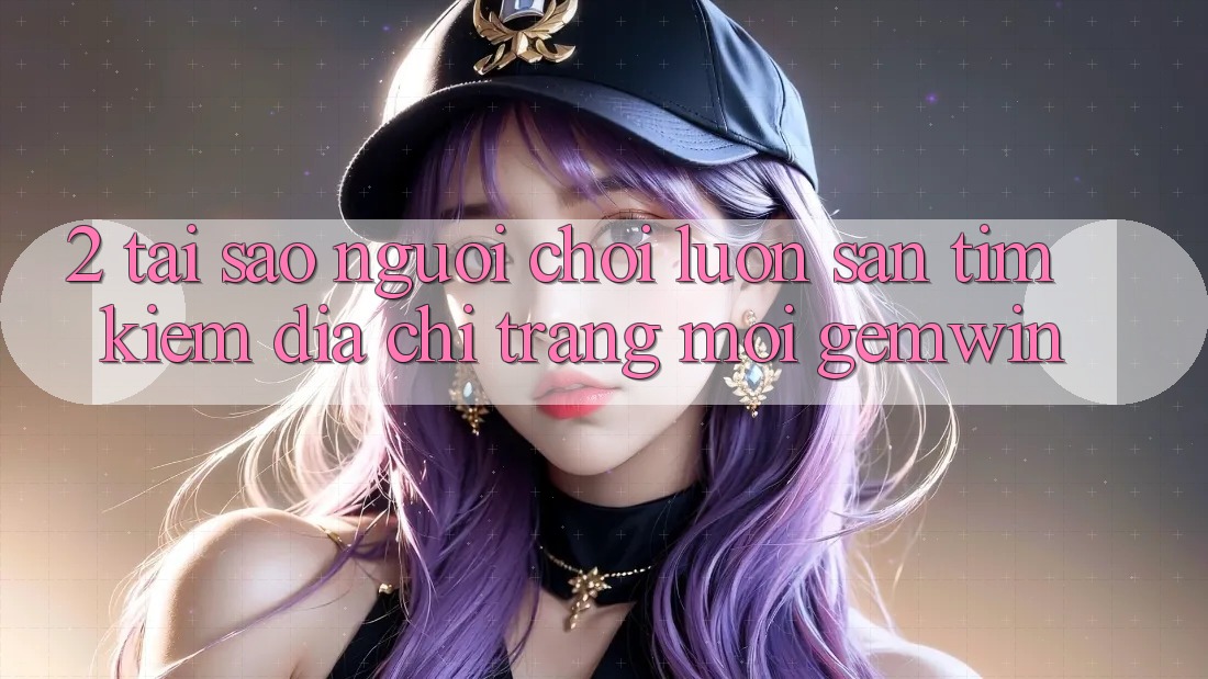 2. Tại sao người chơi luôn săn tìm kiếm “Địa chỉ trang Mới Gemwin”?