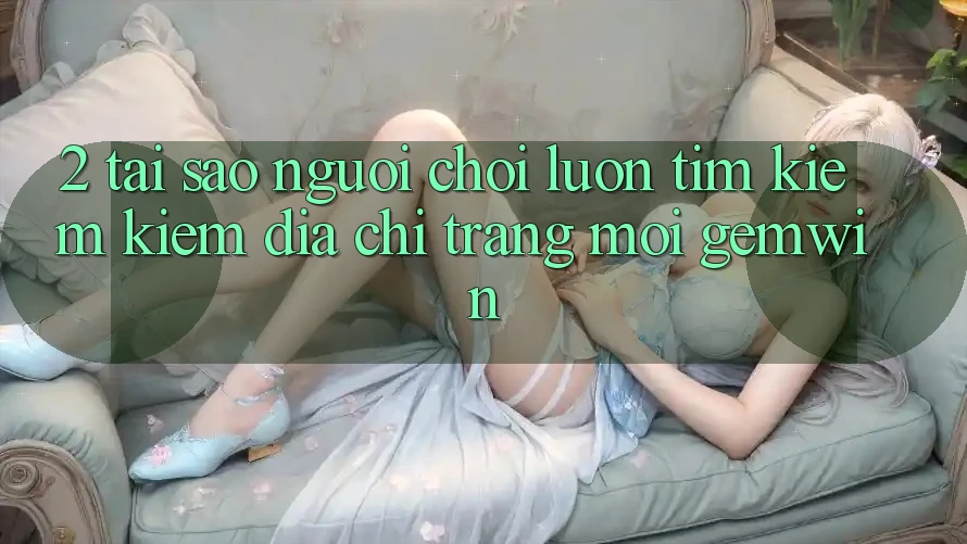 2. Tại sao người chơi luôn tìm kiếm kiếm “Địa chỉ trang Mới Gemwin”? 2. Tại sao người chơi luôn tìm kiếm kiếm “Địa chỉ trang Mới Gemwin”?