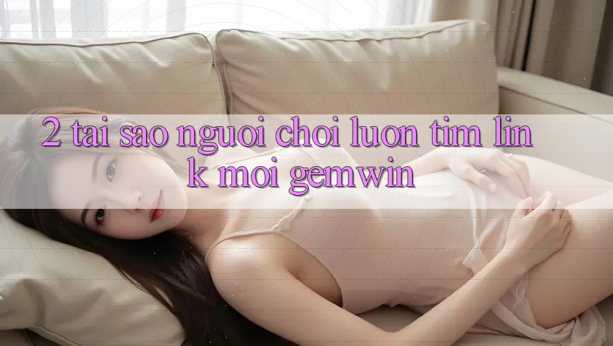 2. Tại sao người chơi luôn tìm “Link Mới Gemwin”? 2. Tại sao người chơi luôn tìm “Link Mới Gemwin”?