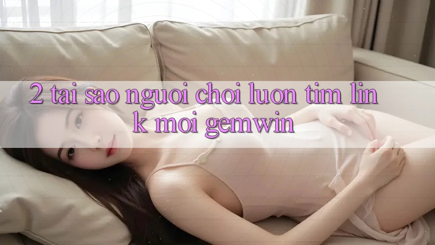 2. Tại sao người chơi luôn tìm “Link Mới Gemwin”? 2. Tại sao người chơi luôn tìm “Link Mới Gemwin”?