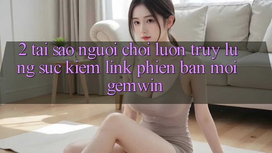 2. Tại sao người chơi luôn truy lùng sục kiếm “Link Phiên bản mới Gemwin”?