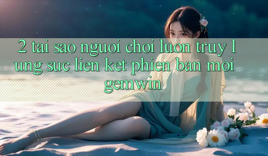 2. Tại sao người chơi luôn truy lùng sục “Liên kết Phiên bản mới Gemwin”?