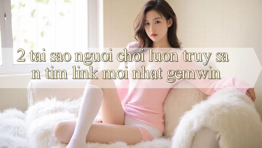 2. Tại sao người chơi luôn truy săn tìm “Link Mới nhất Gemwin”?