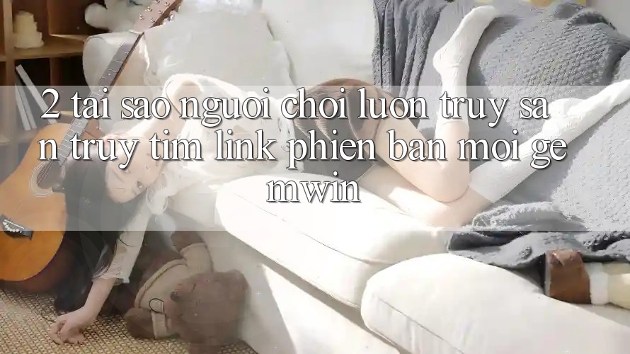 2. Tại sao người chơi luôn truy săn truy tìm “Link Phiên bản mới Gemwin”?