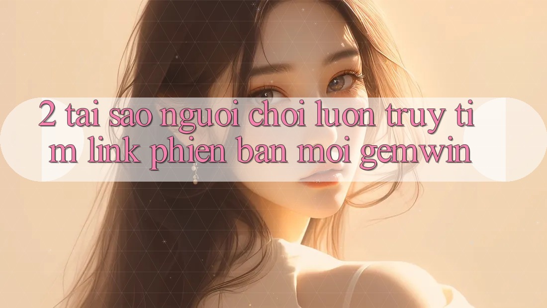 2. Tại sao người chơi luôn truy tìm “Link Phiên bản mới Gemwin”? 2. Tại sao người chơi luôn truy tìm “Link Phiên bản mới Gemwin”?