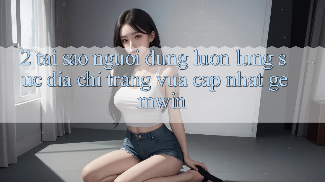 2. Tại sao người dùng luôn lùng sục “Địa chỉ trang Vừa cập nhật Gemwin”? 2. Tại sao người dùng luôn lùng sục “Địa chỉ trang Vừa cập nhật Gemwin”?