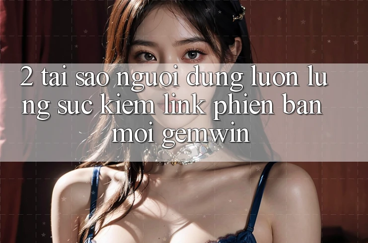 2. Tại sao người dùng luôn lùng sục kiếm “Link Phiên bản mới Gemwin”?