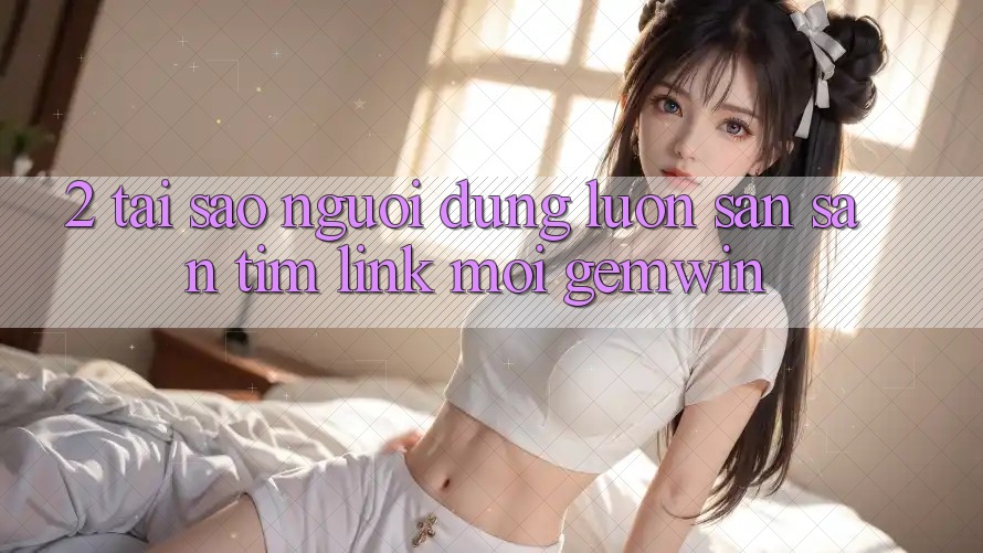 2. Tại sao người dùng luôn săn săn tìm “Link Mới Gemwin”? 2. Tại sao người dùng luôn săn săn tìm “Link Mới Gemwin”?