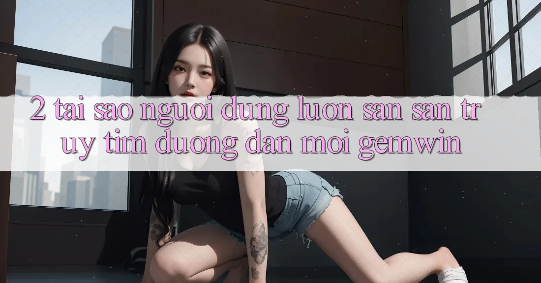 2. Tại sao người dùng luôn săn săn truy tìm “Đường dẫn Mới Gemwin”?