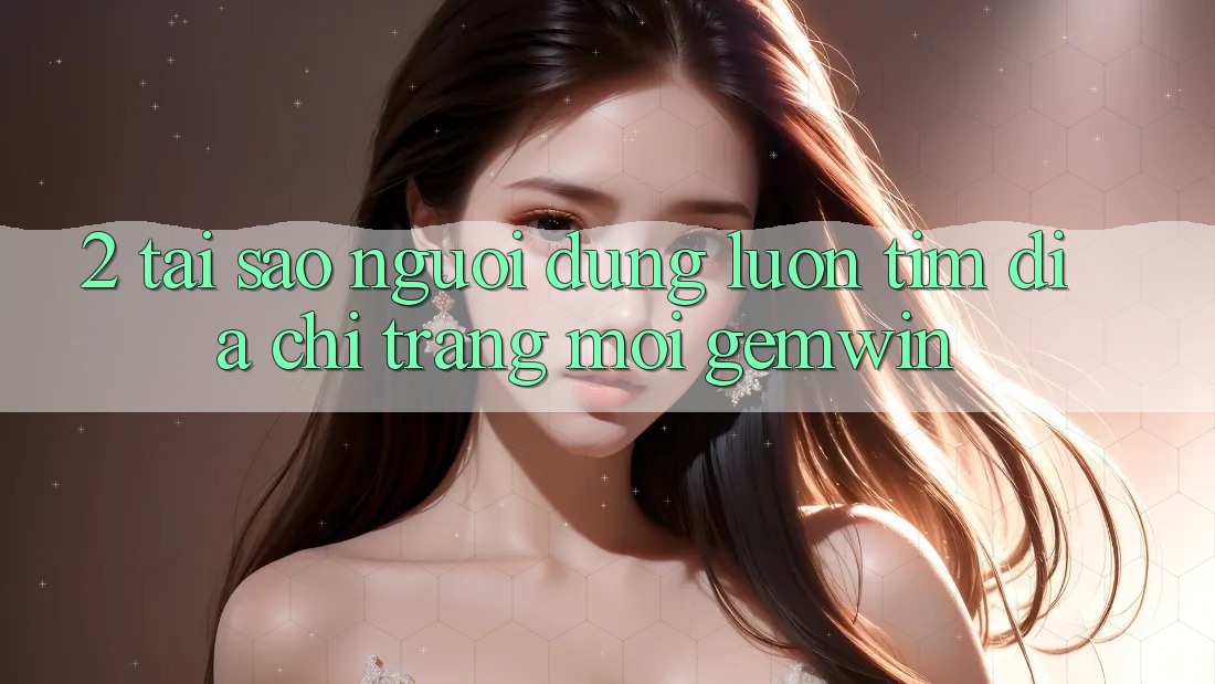 2. Tại sao người dùng luôn tìm “Địa chỉ trang Mới Gemwin”? 2. Tại sao người dùng luôn tìm “Địa chỉ trang Mới Gemwin”?