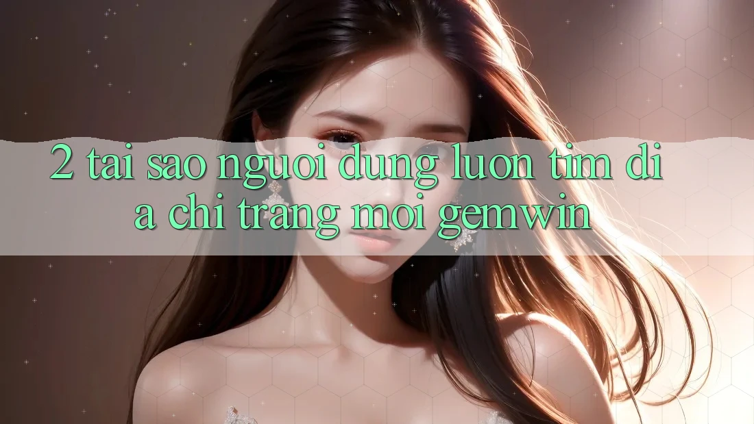 2. Tại sao người dùng luôn tìm “Địa chỉ trang Mới Gemwin”? 2. Tại sao người dùng luôn tìm “Địa chỉ trang Mới Gemwin”?