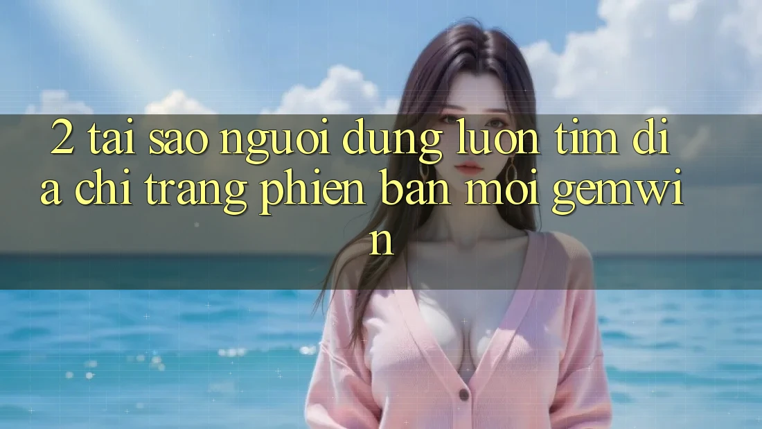 2. Tại sao người dùng luôn tìm “Địa chỉ trang Phiên bản mới Gemwin”?