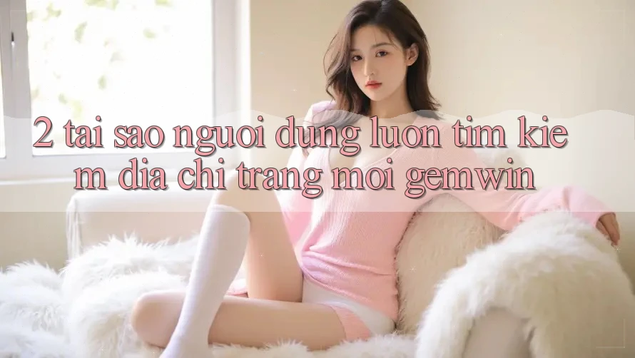 2. Tại sao người dùng luôn tìm kiếm “Địa chỉ trang Mới Gemwin”? 2. Tại sao người dùng luôn tìm kiếm “Địa chỉ trang Mới Gemwin”?