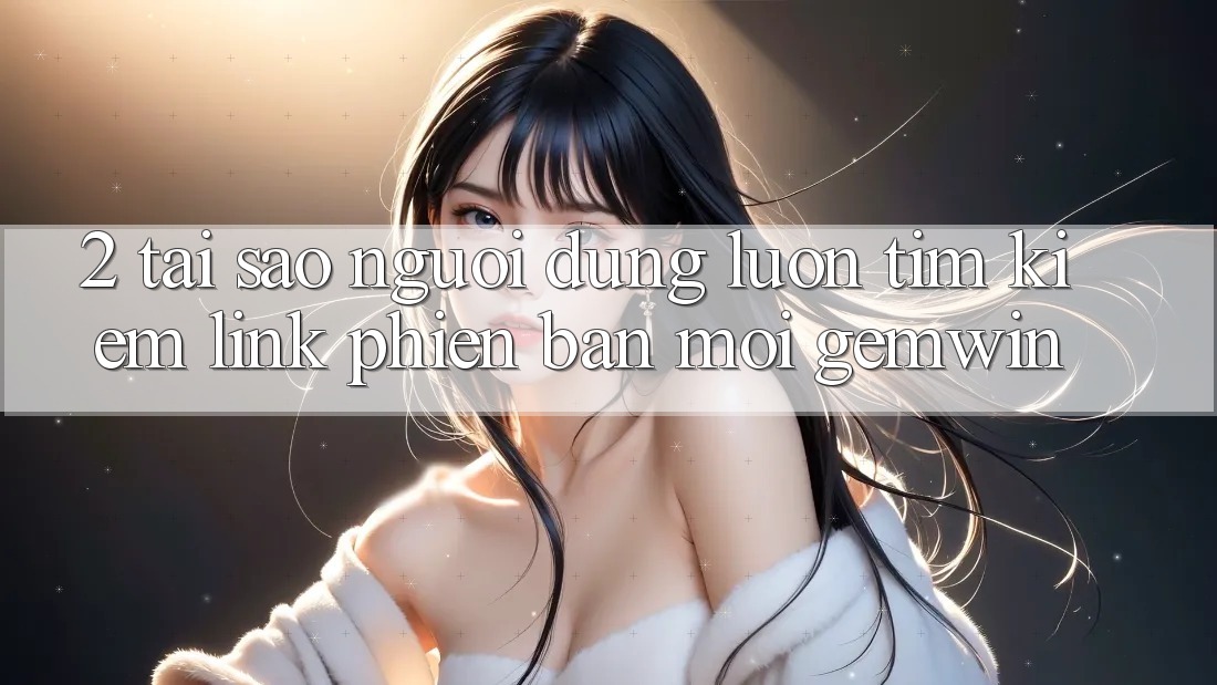 2. Tại sao người dùng luôn tìm kiếm “Link Phiên bản mới Gemwin”?