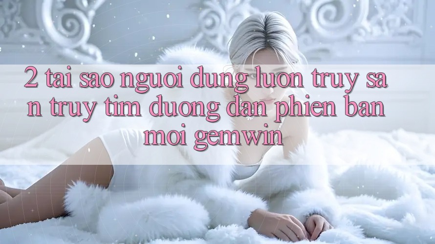 2. Tại sao người dùng luôn truy săn truy tìm “Đường dẫn Phiên bản mới Gemwin”? 2. Tại sao người dùng luôn truy săn truy tìm “Đường dẫn Phiên bản mới Gemwin”?